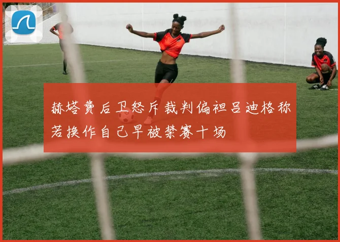 赫塔费后卫怒斥裁判偏袒吕迪格称若换作自己早被禁赛十场