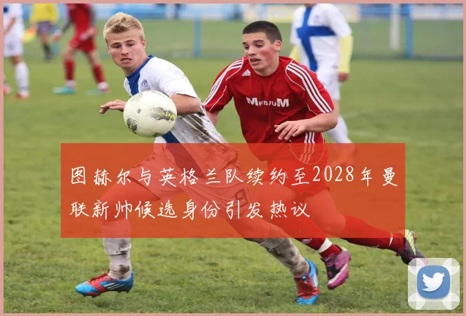 图赫尔与英格兰队续约至2028年曼联新帅候选身份引发热议