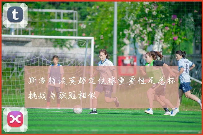斯洛特谈英超定位球重要性足总杯挑战与欧冠相似
