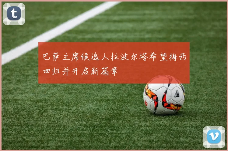 巴萨主席候选人拉波尔塔希望梅西回归并开启新篇章