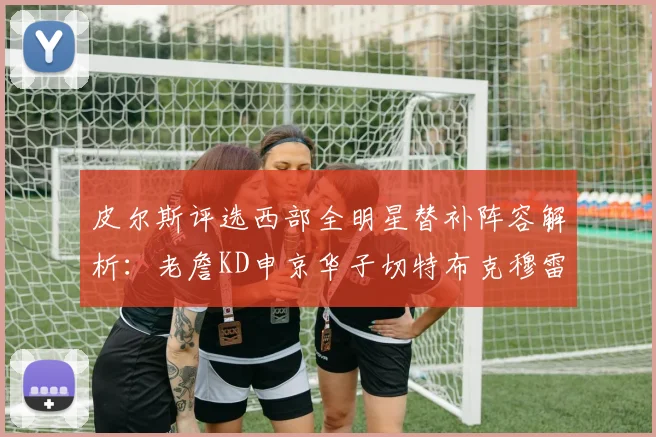 皮尔斯评选西部全明星替补阵容解析：老詹KD申京华子切特布克穆雷的实力对比