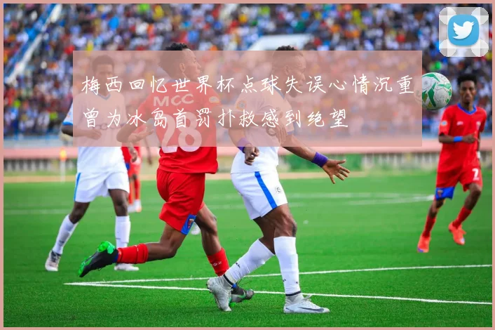 梅西回忆世界杯点球失误心情沉重曾为冰岛首罚扑救感到绝望