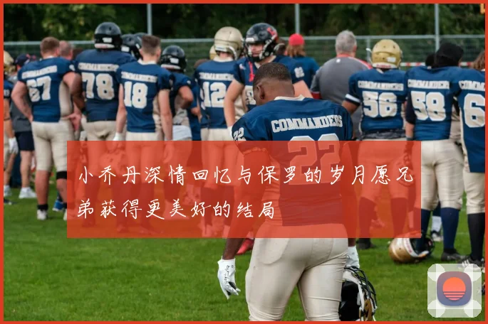 小乔丹深情回忆与保罗的岁月愿兄弟获得更美好的结局