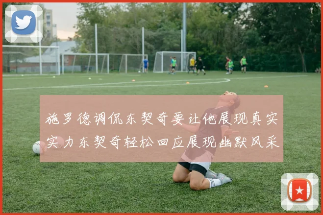施罗德调侃东契奇要让他展现真实实力东契奇轻松回应展现幽默风采