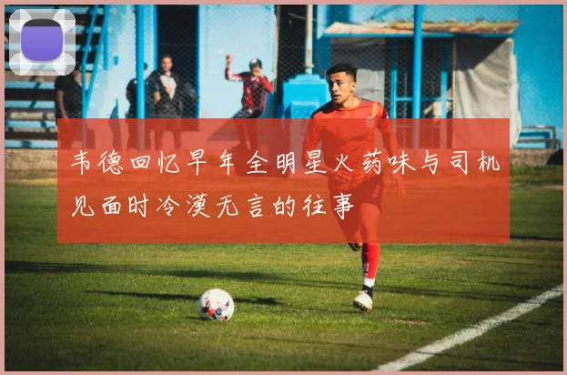 韦德回忆早年全明星火药味与司机见面时冷漠无言的往事