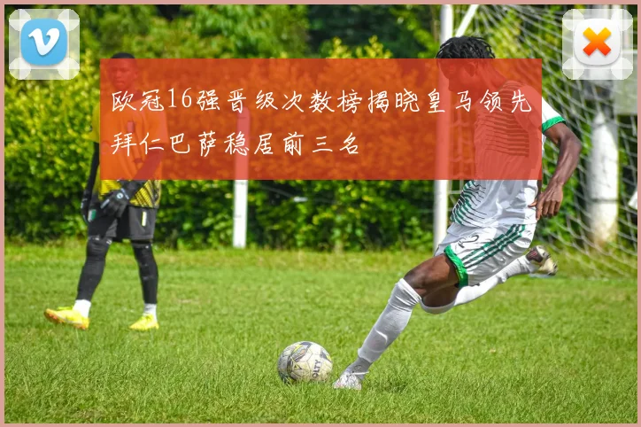 欧冠16强晋级次数榜揭晓皇马领先拜仁巴萨稳居前三名