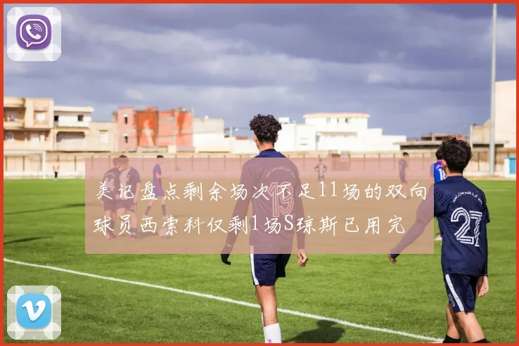 美记盘点剩余场次不足11场的双向球员西索科仅剩1场S琼斯已用完