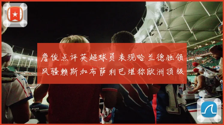 詹俊点评英超球员表现哈兰德独领风骚赖斯加布萨利巴堪称欧洲顶级
