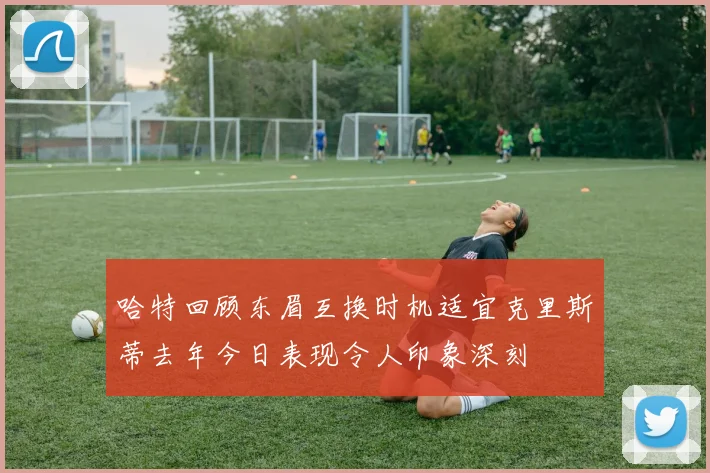 哈特回顾东眉互换时机适宜克里斯蒂去年今日表现令人印象深刻