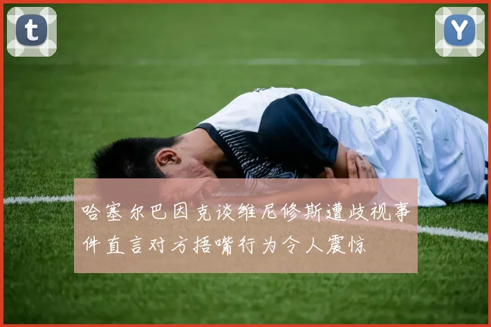 哈塞尔巴因克谈维尼修斯遭歧视事件直言对方捂嘴行为令人震惊