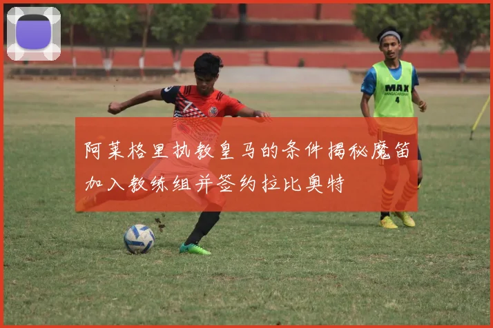 阿莱格里执教皇马的条件揭秘魔笛加入教练组并签约拉比奥特