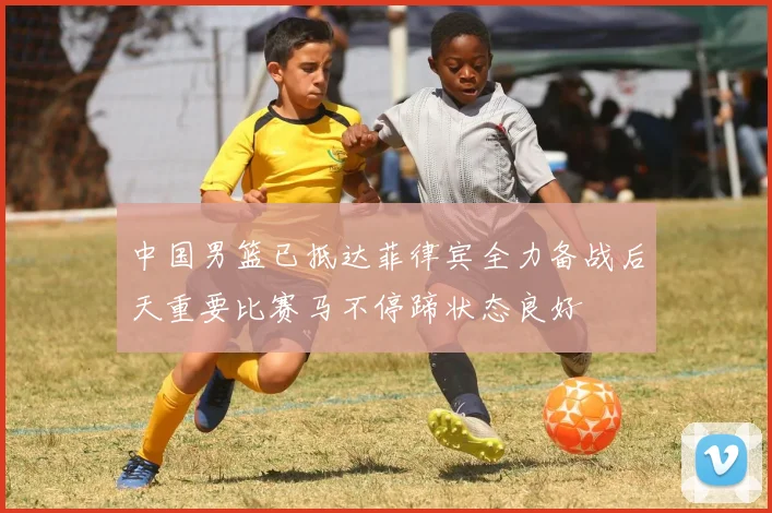 中国男篮已抵达菲律宾全力备战后天重要比赛马不停蹄状态良好