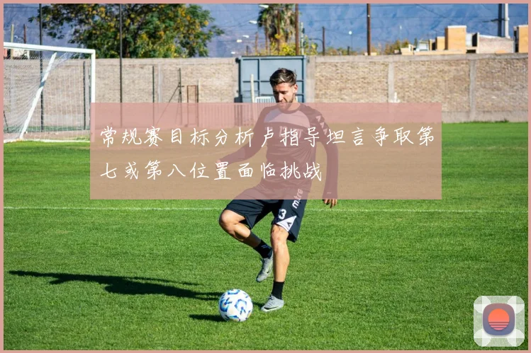 常规赛目标分析卢指导坦言争取第七或第八位置面临挑战