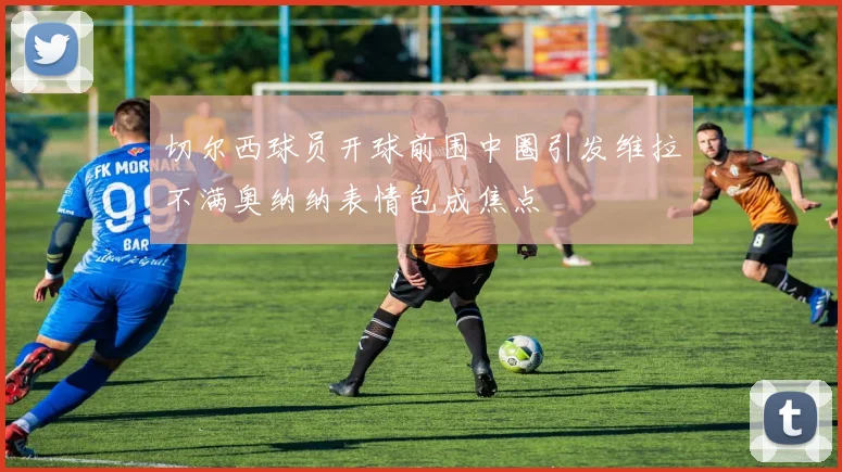 切尔西球员开球前围中圈引发维拉不满奥纳纳表情包成焦点