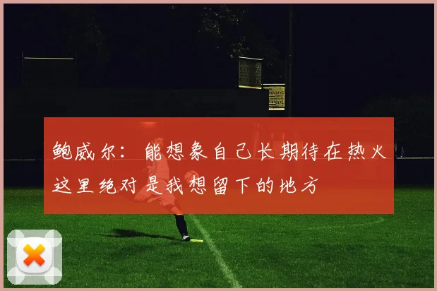 鲍威尔：能想象自己长期待在热火这里绝对是我想留下的地方