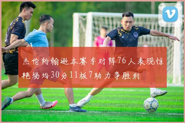 杰伦约翰逊本赛季对阵76人表现惊艳场均30分11板7助力争胜利