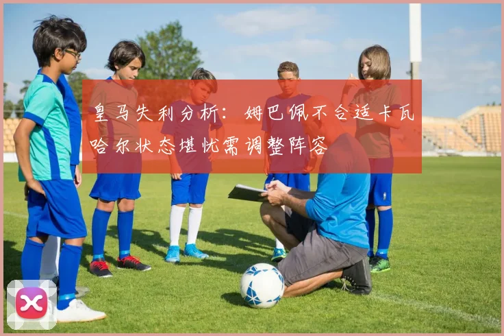 皇马失利分析：姆巴佩不合适卡瓦哈尔状态堪忧需调整阵容