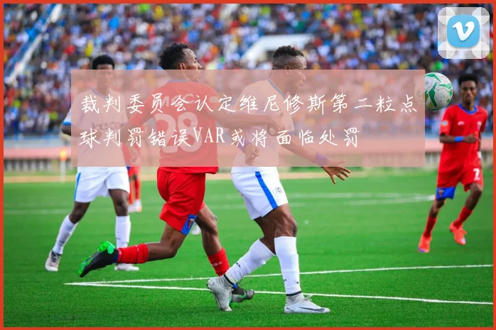 裁判委员会认定维尼修斯第二粒点球判罚错误VAR或将面临处罚