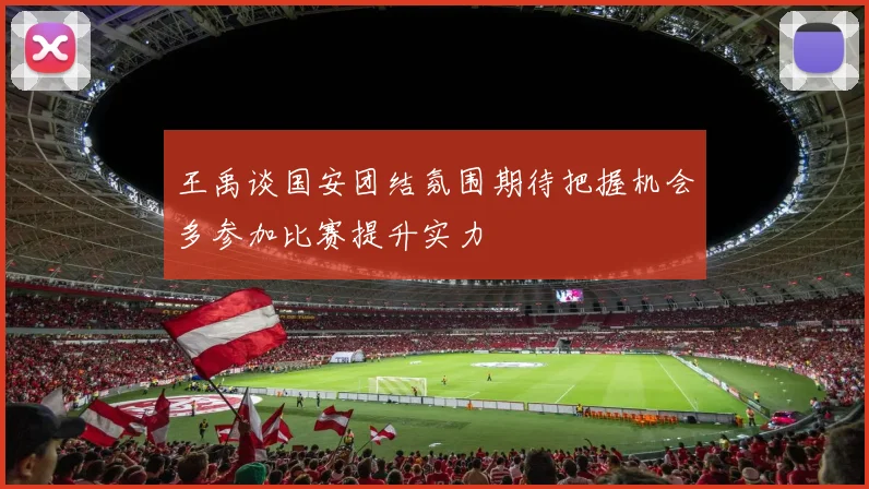 王禹谈国安团结氛围期待把握机会多参加比赛提升实力
