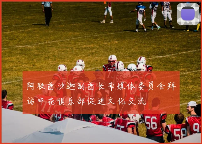 阿联酋沙迦副酋长率媒体委员会拜访申花俱乐部促进文化交流