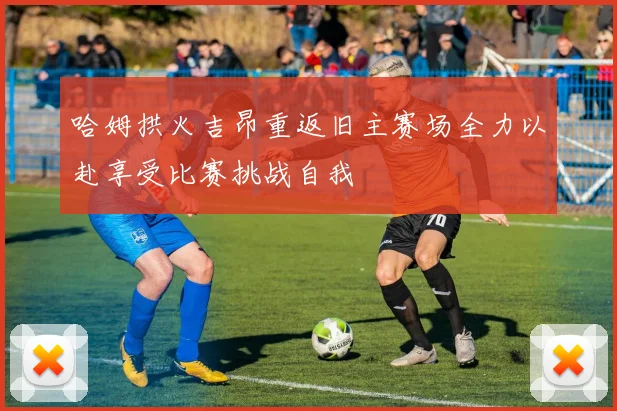 哈姆拱火吉昂重返旧主赛场全力以赴享受比赛挑战自我