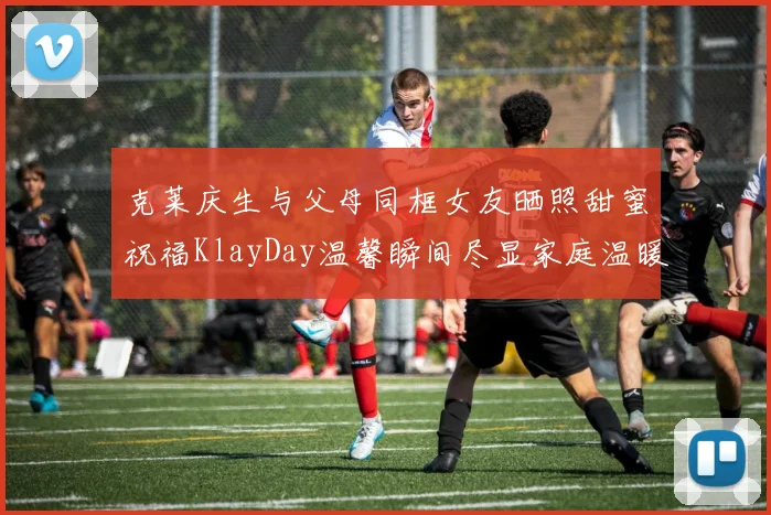 克莱庆生与父母同框女友晒照甜蜜祝福KlayDay温馨瞬间尽显家庭温暖