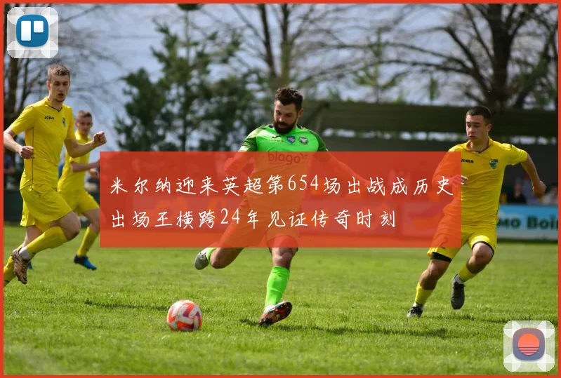 米尔纳迎来英超第654场出战成历史出场王横跨24年见证传奇时刻